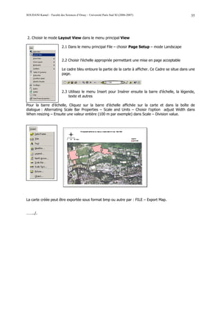 SOUDANI Kamel – Faculté des Sciences d’Orsay – Université Paris Sud XI (2006-2007)                        35




2. Choisir le mode Layout View dans le menu principal View

                           2.1 Dans le menu principal File – choisir Page Setup – mode Landscape


                           2.2 Choisir l’échelle appropriée permettant une mise en page acceptable

                           Le cadre bleu entoure la partie de la carte à afficher. Ce Cadre se situe dans une
                           page.



                           2.3 Utilisez le menu Insert pour Insérer ensuite la barre d’échelle, la légende,
                               texte et autres

Pour la barre d’échelle, Cliquez sur la barre d’échelle affichée sur la carte et dans la boîte de
dialogue : Alternating Scale Bar Properties – Scale and Units – Choisir l’option adjust Width dans
When resizing – Ensuite une valeur entière (100 m par exemple) dans Scale – Division value.




La carte créée peut être exportée sous format bmp ou autre par : FILE – Export Map.


……../.
 