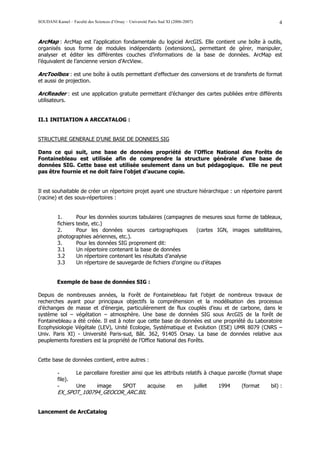 SOUDANI Kamel – Faculté des Sciences d’Orsay – Université Paris Sud XI (2006-2007)                                  4


ArcMap : ArcMap est l’application fondamentale du logiciel ArcGIS. Elle contient une boîte à outils,
organisés sous forme de modules indépendants (extensions), permettant de gérer, manipuler,
analyser et éditer les différentes couches d’informations de la base de données. ArcMap est
l’équivalent de l’ancienne version d’ArcView.

ArcToolbox : est une boîte à outils permettant d’effectuer des conversions et de transferts de format
et aussi de projection.

ArcReader : est une application gratuite permettant d’échanger des cartes publiées entre différents
utilisateurs.


II.1 INITIATION A ARCCATALOG :


STRUCTURE GENERALE D’UNE BASE DE DONNEES SIG

Dans ce qui suit, une base de données propriété de l’Office National des Forêts de
Fontainebleau est utilisée afin de comprendre la structure générale d’une base de
données SIG. Cette base est utilisée seulement dans un but pédagogique. Elle ne peut
pas être fournie et ne doit faire l’objet d’aucune copie.


Il est souhaitable de créer un répertoire projet ayant une structure hiérarchique : un répertoire parent
(racine) et des sous-répertoires :


          1.       Pour les données sources tabulaires (campagnes de mesures sous forme de tableaux,
          fichiers texte, etc.)
          2.       Pour les données sources cartographiques           (cartes IGN, images satellitaires,
          photographies aériennes, etc.).
          3.       Pour les données SIG proprement dit:
          3.1      Un répertoire contenant la base de données
          3.2      Un répertoire contenant les résultats d’analyse
          3.3      Un répertoire de sauvegarde de fichiers d’origine ou d’étapes


          Exemple de base de données SIG :

Depuis de nombreuses années, la Forêt de Fontainebleau fait l’objet de nombreux travaux de
recherches ayant pour principaux objectifs la compréhension et la modélisation des processus
d’échanges de masse et d’énergie, particulièrement de flux couplés d’eau et de carbone, dans le
système sol – végétation – atmosphère. Une base de données SIG sous ArcGIS de la forêt de
Fontainebleau a été créée. Il est à noter que cette base de données est une propriété du Laboratoire
Ecophysiologie Végétale (LEV), Unité Ecologie, Systématique et Evolution (ESE) UMR 8079 (CNRS –
Univ. Paris XI) - Université Paris-sud, Bât. 362, 91405 Orsay. La base de données relative aux
peuplements forestiers est la propriété de l’Office National des Forêts.


Cette base de données contient, entre autres :

          -         Le parcellaire forestier ainsi que les attributs relatifs à chaque parcelle (format shape
          file).
          -         Une        image        SPOT         acquise         en          juillet   1994   (format   bil) :
          EX_SPOT_100794_GEOCOR_ARC.BIL


Lancement de ArcCatalog
 