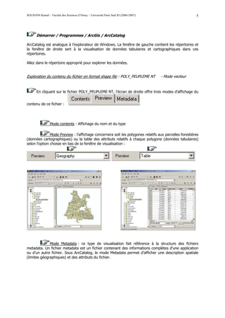 SOUDANI Kamel – Faculté des Sciences d’Orsay – Université Paris Sud XI (2006-2007)                      5




       Démarrer / Programmes / ArcGis / ArcCatalog

ArcCatalog est analogue à l’explorateur de Windows. La fenêtre de gauche contient les répertoires et
la fenêtre de droite sert à la visualisation de données tabulaires et cartographiques dans ces
répertoires.

Allez dans le répertoire approprié pour explorer les données.


Exploration du contenu du fichier en format shape file : POLY_PEUPLEME NT            - Mode vecteur


       En cliquant sur le fichier POLY_PEUPLEME NT, l’écran de droite offre trois modes d’affichage du


contenu de ce fichier :




                 Mode contents : Affichage du nom et du type

               Mode Preview : l’affichage concernera soit les polygones relatifs aux parcelles forestières
(données cartographiques) ou la table des attributs relatifs à chaque polygone (données tabulaires)
selon l’option choisie en bas de la fenêtre de visualisation :




              Mode Metadata : ce type de visualisation fait référence à la structure des fichiers
metadata. Un fichier metadata est un fichier contenant des informations complètes d’une application
ou d’un autre fichier. Sous ArcCatalog, le mode Metadata permet d’afficher une description spatiale
(limites géographiques) et des attributs du fichier.
 