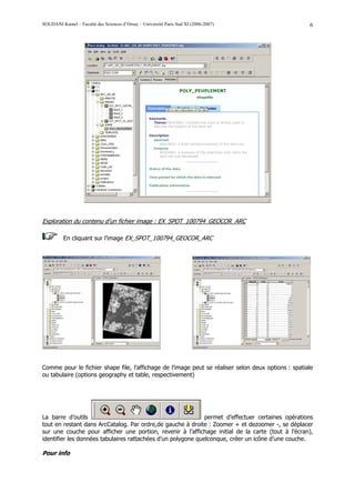 SOUDANI Kamel – Faculté des Sciences d’Orsay – Université Paris Sud XI (2006-2007)                   6




Exploration du contenu d’un fichier image : EX_SPOT_100794_GEOCOR_ARC

          En cliquant sur l’image EX_SPOT_100794_GEOCOR_ARC




Comme pour le fichier shape file, l’affichage de l’image peut se réaliser selon deux options : spatiale
ou tabulaire (options geography et table, respectivement)




La barre d’outils                                             permet d’effectuer certaines opérations
tout en restant dans ArcCatalog. Par ordre,de gauche à droite : Zoomer + et dezoomer -, se déplacer
sur une couche pour afficher une portion, revenir à l’affichage initial de la carte (tout à l’écran),
identifier les données tabulaires rattachées d’un polygone quelconque, créer un icône d’une couche.

Pour info
 