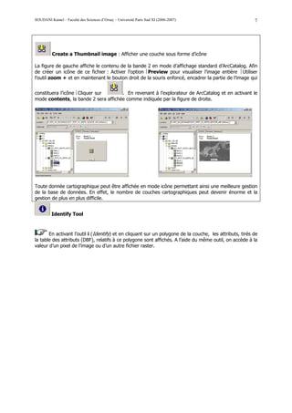 SOUDANI Kamel – Faculté des Sciences d’Orsay – Université Paris Sud XI (2006-2007)                        7




          Create a Thumbnail image : Afficher une couche sous forme d’icône

La figure de gauche affiche le contenu de la bande 2 en mode d’affichage standard d’ArcCatalog. Afin
de créer un icône de ce fichier : Activer l’option Preview pour visualiser l’image entière Utiliser
l’outil zoom + et en maintenant le bouton droit de la souris enfoncé, encadrer la partie de l’image qui


constituera l’icône Cliquer sur      . En revenant à l’explorateur de ArcCatalog et en activant le
mode contents, la bande 2 sera affichée comme indiquée par la figure de droite.




Toute donnée cartographique peut être affichée en mode icône permettant ainsi une meilleure gestion
de la base de données. En effet, le nombre de couches cartographiques peut devenir énorme et la
gestion de plus en plus difficile.


         Identify Tool



       En activant l’outil i (Identify) et en cliquant sur un polygone de la couche, les attributs, tirés de
la table des attributs (DBF), relatifs à ce polygone sont affichés. A l’aide du même outil, on accède à la
valeur d’un pixel de l’image ou d’un autre fichier raster.
 