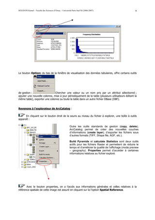 SOUDANI Kamel – Faculté des Sciences d’Orsay – Université Paris Sud XI (2006-2007)                              9




Le bouton Options du bas de la fenêtre de visualisation des données tabulaires, offre certains outils




de gestion :                   Chercher une valeur ou un nom pris par un attribut sélectionné ;
ajouter une nouvelle colonne, mise à jour périodiquement de la table (plusieurs utilisateurs éditant la
même table), exporter une colonne ou toute la table dans un autre fichier DBase (DBF).


Revenons à l’explorateur de ArcCatalog :

      En cliquant sur le bouton droit de la souris au niveau du fichier à explorer, une boîte à outils
apparaît :

                                                       Outre les outils standards de gestion (copy, delete),
                                                       ArcCatalog permet de créer des nouvelles couches
                                                       d’informations (create layer), d’exporter les fichiers sous
                                                       d’autres formats (TIFF, Shape file, AGF, etc.).

                                                       Build Pyramids et calculate Statistics sont deux outils
                                                       actifs pour les fichiers Raster et permettent de réduire le
                                                       temps et d’améliorer la qualité de l’affichage (mode preview
                                                       – geography). Properties permet d’accéder à certaines
                                                       informations relatives au fichier exploré.




       Avec le bouton properties, on a l’accès aux informations générales et celles relatives à la
référence spatiale de cette image est assuré en cliquant sur la l’option Spatial Reference.
 