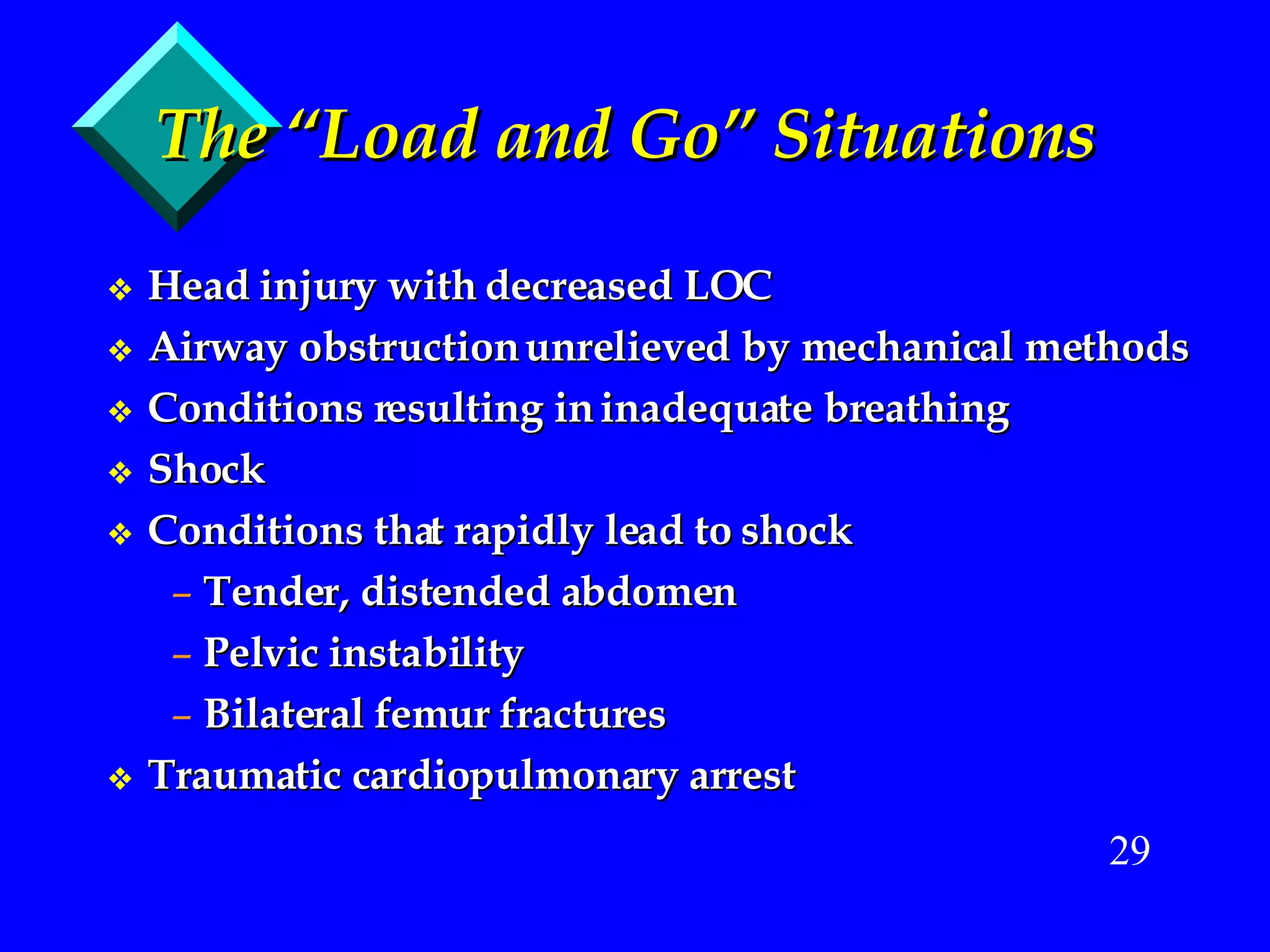 The “Load and Go” Situations Head injury with decreased LOC Airway obstruction unrelieved by mechanical methods Conditions resulting in inadequate breathing Shock Conditions that rapidly lead to shock Tender, distended abdomen Pelvic instability Bilateral femur fractures Traumatic cardiopulmonary arrest 