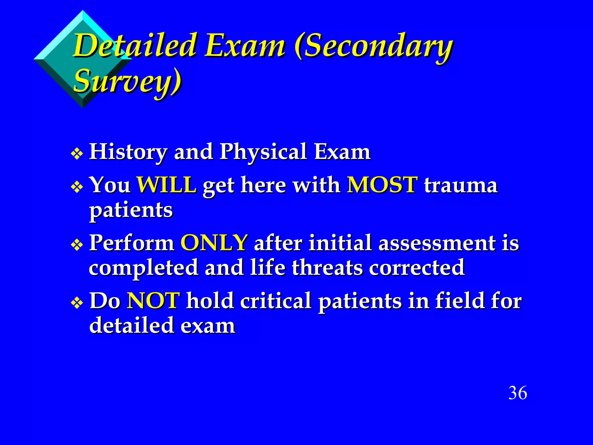 Detailed Exam (Secondary Survey) History and Physical Exam You  WILL  get here with  MOST  trauma patients Perform  ONLY  after initial assessment is completed and life threats corrected Do  NOT  hold critical patients in field for detailed exam 