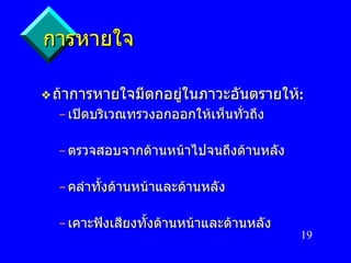 การหายใจ ถ้าการหายใจมีตกอยู่ในภาวะอันตรายให้ : เปิดบริเวณทรวงอกออกให้เห็นทั่วถึง ตรวจสอบจากด้านหน้าไปจนถึงด้านหลัง คลำทั้งด้านหน้าและด้านหลัง เคาะฟังเสียงทั้งด้านหน้าและด้านหลัง 