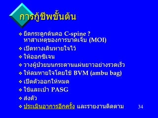 การกู้ชีพขั้นต้น ยึดกระดูกต้นคอ   C-spine ? หาสาเหตุของการบาดเจ็บ  (MOI) เปิดทางเดินหายใจไว้ ให้ออกซิเจน วางผู้ป่วยบนกระดานแผ่นยาวอย่างรวดเร็ว ให้ลมหายใจโดยใช้   BVM (ambu bag) เปิดตัวออกให้หมด ใช้และเป่า   PASG ส่งตัว ประเมินอาการอีกครั้ง   และรายงานติดตาม 