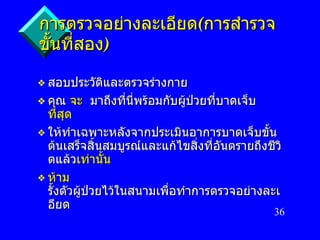 การตรวจอย่างละเอียด ( การสำรวจขั้นที่สอง ) สอบประวัติและตรวจร่างกาย คุณ   จะ  มาถึงที่นี่พร้อมกับผู้ป่วยที่บาดเจ็บ   ที่สุด ให้ทำเฉพาะหลังจากประเมินอาการบาดเจ็บขั้นต้นเสร็จสิ้นสมบูรณ์และแก้ไขสิ่งที่อันตรายถึงชีวิตแล้ว เท่านั้น ห้าม   รั้งตัวผู้ป่วยไว้ในสนามเพื่อทำการตรวจอย่างละเอียด 