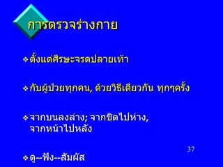 การตรวจร่างกาย ตั้งแต่ศีรษะจรดปลายเท้า กับผู้ป่วยทุกคน ,  ด้วยวิธีเดียวกัน   ทุกๆครั้ง จากบนลงล่าง ;  จากชิดไปห่าง ,  จากหน้าไปหลัง ดู -- ฟัง -- สัมผัส 