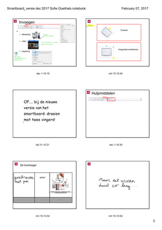 Smartboard_versie dec 2017 Sofie Goethals.notebook
3
February 07, 2017
dec 1­16:19
Invoegen
•  
> afbeelding
> video
> koppeling  
vergroten, 
verkleinen, draaien
video van harde schijf  ingevoegd
opgelet: zwaar bestand!
 Klik op het 
wereldbolletje om de 
website te zien.
mrt 15­15:54
Dus...
Draaien
Vergroten/verkleinen
okt 21­10:21
OF.... bij de nieuwe
versie van het
smartboard: draaien
met twee vingers!
dec 1­16:30
Hulpmiddelen
mrt 15­15:54
De bordveger
getypt
mrt 15­15:54
 