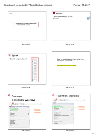 Smartboard_versie dec 2017 Sofie Goethals.notebook
4
February 07, 2017
apr 6­15:16
Dus...
Met wisser omcirkelen + aanklikken
= het omcirkelde wissen
mrt 15­15:54
Let op: met twee tegelijk op bord 
schrijven?
Pennen
gaat enkel me
versie van het
mrt 15­15:54
Zijbalk
Overzicht van gemaakte dia's
apr 15­17:18
Als je tot nu alles begrepen hebt, kan je al van 
start met het smartboard!
... maar er is méér mogelijk...
dec 1­17:00
1. Werkbalk: Weergave
Didactische 
meerwaarde?
Voorbeelden?
Bonussen
dec 1­17:00
1. Werkbalk: Weergave
Didactische 
meerwaarde?
Voorbeelden?
 