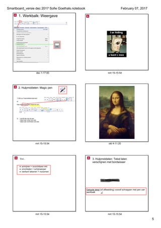 Smartboard_versie dec 2017 Sofie Goethals.notebook
5
February 07, 2017
dec 1­17:00
1. Werkbalk: Weergave
mrt 15­15:54
mrt 15­15:54
2. Hulpmiddelen: Magic pen
1) Klik op 'Hulpmiddelen/pennen'
of
Kies bij pentypes: de magische pen
2) * schrijf iets met de pen
* teken een cirkel rond iets
* teken een rechthoek rond iets 
okt 4­11:20
mrt 15­15:54
• schrijven = onzichtbare inkt
• omcirkelen = schijnwerper
• vierkant tekenen = inzoomen
Dus...
mrt 15­15:54
3. Hulpmiddelen: Tekst laten 
verschijnen met bordwisser
GETYPTE TEKST
Getypte tekst (of afbeelding) vooraf schrappen met pen van 
werkbalk
 