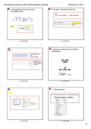 Smartboard_versie dec 2017 Sofie Goethals.notebook
6
February 07, 2017
mrt 15­15:54
4. Handgeschreven tekst omzetten 
naar getypte tekst
Dus...
mrt 15­15:54
Tabel aanmaken
Dubbelklikken in 
vakje om tekst in te 
voeren
(knop werkbalk)  =
5. Invoegen: Tabel met celarcering
mrt 15­15:54
Dus...
Tabel selecteren 
ahv 
linkermuisknop
Rechtsboven 
klikken en kiezen 
voor tabelarcering 
toevoegen
mrt 15­15:54
6. Opmaak: vergrendelen van tekst of 
afbeeldingen
mrt 15­15:54
Dus...
mrt 15­15:54
via 'eigenschappen ­­> objectanimatie'
7. Objectanimatie
Binnenvliegen, infaden, 
buitenvliegen, ...
 
