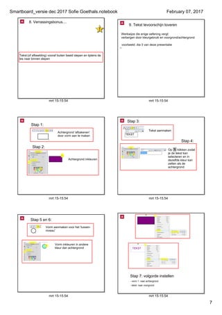 Smartboard_versie dec 2017 Sofie Goethals.notebook
7
February 07, 2017
mrt 15­15:54
8. Verrassingsbonus....
Werkwijze: tekst vooraf buiten het scherm plaatsen
Tekst (of afbeelding) vooraf buiten beeld slepen en tijdens de 
les naar binnen slepen
mrt 15­15:54
9. Tekst tevoorschijn toveren
Werkwijze die enige oefening vergt:
verbergen door kleurgebruik en voorgrond/achtergrond
voorbeeld: dia 3 van deze presentatie
mrt 15­15:54
Achtergrond inkleuren
Achtergrond 'afbakenen' 
door vorm aan te maken
Stap 1:
Stap 2:
mrt 15­15:54
Tekst aanmaken
Op      klikken zodat 
je de tekst kan 
selecteren en in 
dezelfde kleur kan 
zetten als de 
achtergrond
Stap 3:
Stap 4:
mrt 15­15:54
Vorm aanmaken voor het 'tussen­
niveau'
Vorm inkleuren in andere 
kleur dan achtergrond
Stap 5 en 6:
mrt 15­15:54
Stap 7: volgorde instellen
­ vorm 1: naar achtergrond
­ tekst: naar voorgrond
 