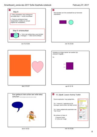 Smartboard_versie dec 2017 Sofie Goethals.notebook
8
February 07, 2017
mrt 15­15:54
• Tekst verplaatsen naar achtergrond 
met zelfde kleur ­­> wordt onzichtbaar
• (Tekst en achtergrond best 
'vergrendelen' zodat je ze niet per 
ongeluk kan verplaatsen)
Stap 8:
Stap 9: eindresultaat
•  Vorm met andere kleur over de tekst 
• bewegen ­­>  tekst wordt zichtbaar
mrt 15­15:54
Het resultaat van het voorbeeld kan je hieronder 
uitproberen:
TEKST
dec 2­10:37
Kun je 
dit  
lezen?
apr 8­12:16
Variaties op vorige manier van werken zijn 
uiteraard mogelijk... 
****    tekst 1
****    tekst 2
bv.
okt 4­10:53
Een gekleurd vlak achter een witte tekst 
schuiven (schuif de tekstballon hieronder naar rechts om te testen)
grrrrrrrrr
mrt 15­15:54
10. Zijbalk: Lesson Activity Toolkit
Diverse applicaties: hoog spelgehalte...
Tip 1: maximum 1 applicatie per dia 
toevoegen (werkt anders niet altijd correct)
Tip 2: sleep veelgebruikte applicaties naar 
"mijn inhoud"
We proberen er twee uit:
1/ Keyword match
2/ Vortex sort: image
 