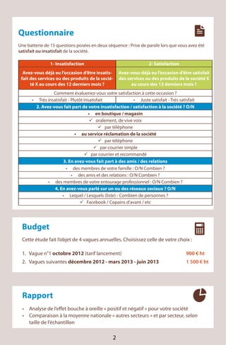 Questionnaire
       Une batterie de 15 questions posées en deux séquence : Prise de parole lors que vous avez été
       satisfait ou insatisfait de la société.

                       1- Insatisfaction                                       2- Satisfaction
         Avez-vous déjà eu l’occasion d’être insatis-          Avez-vous déjà eu l’occasion d’être satisfait
        fait des services ou des produits de la socié-         des services ou des produits de la société X
             té X au cours des 12 derniers mois ?                    au cours des 12 derniers mois ?
                         Comment évalueriez-vous votre satisfaction à cette occasion ?
                 Très insatisfait - Plutôt insatisfait                   Juste satisfait - Très satisfait
                2. Avez-vous fait part de votre insatisfaction / satisfaction à la société ? O/N
                                                  en boutique / magasin
                                                  oralement, de vive voix
                                                       par téléphone
                                         au service réclamation de la société
                                                       par téléphone
                                                    par courrier simple
                                               par courrier et recommandé
                               3. En avez-vous fait part à des amis / des relations
                                     des membres de votre famille : O/N Combien ?
                                        des amis et des relations : O/N Combien ?
                          des membres de votre entourage professionnel : O/N Combien ?
                          4. En avez-vous parlé sur un ou des réseaux sociaux ? O/N
                                   Lequel / Lesquels (liste) - Combien de personnes ?
                                             Facebook / Copains d’avant / etc




        Budget
        Cette étude fait l’objet de 4 vagues annuelles. Choisissez celle de votre choix :

        1. Vague n°1 octobre 2012 (tarif lancement)                                                 900 € ht
        2. Vagues suivantes décembre 2012 - mars 2013 - juin 2013                                   1 500 € ht




        Rapport
            Analyse de l’effet bouche à oreille « positif et négatif » pour votre société
            Comparaison à la moyenne nationale « autres secteurs » et par secteur, selon
INIT        taille de l’échantillon
Tél.: 01 45 15 11 11
                                                           2
 