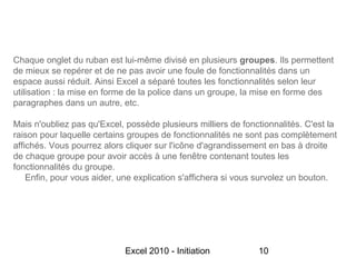 Chaque onglet du ruban est lui-même divisé en plusieurs groupes. Ils permettent
de mieux se repérer et de ne pas avoir une foule de fonctionnalités dans un
espace aussi réduit. Ainsi Excel a séparé toutes les fonctionnalités selon leur
utilisation : la mise en forme de la police dans un groupe, la mise en forme des
paragraphes dans un autre, etc.

Mais n'oubliez pas qu'Excel, possède plusieurs milliers de fonctionnalités. C'est la
raison pour laquelle certains groupes de fonctionnalités ne sont pas complètement
affichés. Vous pourrez alors cliquer sur l'icône d'agrandissement en bas à droite
de chaque groupe pour avoir accès à une fenêtre contenant toutes les
fonctionnalités du groupe.
    Enfin, pour vous aider, une explication s'affichera si vous survolez un bouton.




                             Excel 2010 - Initiation           10
 