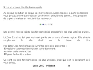 3.1- a - La barre d'outils Accès rapide

Au dessus du ruban se trouve la « barre d'outils Accès rapide » à partir de laquelle
vous pouvez ouvrir et enregistrer des fichiers, annuler une action... Il est possible
de la personnaliser en rajoutant des raccourcis.




Elle permet l'accès rapide aux fonctionnalités globalement les plus utilisées d'Excel.

L'icône Excel ne fait pas vraiment partie de la barre d'accès rapide. Elle simule
simplement      le      clic    droit      sur     la      barre     de       titre

Par défaut, les fonctionnalités suivantes sont déjà présentes :
Enregistrer : permet d'enregistrer votre document;
Annuler la dernière action;
Répéter la dernière action.

Ce sont les trois fonctionnalités les plus utilisées, quel que soit le document que
vous éditez.
                            Excel 2010 - Initiation            11
 