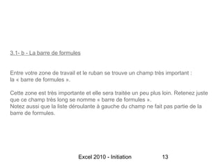 3.1- b - La barre de formules


Entre votre zone de travail et le ruban se trouve un champ très important :
la « barre de formules ».

Cette zone est très importante et elle sera traitée un peu plus loin. Retenez juste
que ce champ très long se nomme « barre de formules ».
Notez aussi que la liste déroulante à gauche du champ ne fait pas partie de la
barre de formules.




                            Excel 2010 - Initiation            13
 