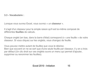 3.3 - Vocabulaire :


Lorsque vous ouvrez Excel, vous ouvrez « un classeur ».

Il s'agit d'un classeur pour la simple raison qu'il est lui-même composé de
différentes feuilles de calculs.

Chaque onglet (en bas, dans la barre d'état) correspond à « une feuille » de votre
classeur. Si vous cliquez sur les onglets, vous changez de feuille.

Vous pouvez mettre autant de feuilles que vous le désirez.
Bien que souvent on ne se sert que d'une seule feuille par classeur, il y en a trois
par défaut (Un clic droit sur ces onglets ouvre un menu qui permet d'ajouter,
supprimer ou renommer les feuilles).



                            Excel 2010 - Initiation            15
 