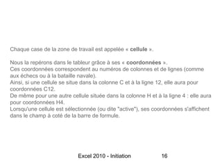 Chaque case de la zone de travail est appelée « cellule ».

Nous la repérons dans le tableur grâce à ses « coordonnées ».
Ces coordonnées correspondent au numéros de colonnes et de lignes (comme
aux échecs ou à la bataille navale).
Ainsi, si une cellule se situe dans la colonne C et à la ligne 12, elle aura pour
coordonnées C12.
De même pour une autre cellule située dans la colonne H et à la ligne 4 : elle aura
pour coordonnées H4.
Lorsqu'une cellule est sélectionnée (ou dite "active"), ses coordonnées s'affichent
dans le champ à coté de la barre de formule.




                            Excel 2010 - Initiation           16
 