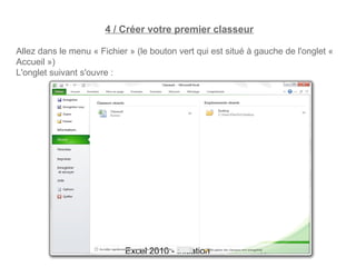 4 / Créer votre premier classeur

Allez dans le menu « Fichier » (le bouton vert qui est situé à gauche de l'onglet «
Accueil »)
L'onglet suivant s'ouvre :




                            Excel 2010 - Initiation            17
 