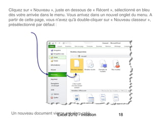 Cliquez sur « Nouveau », juste en dessous de « Récent », sélectionné en bleu
dès votre arrivée dans le menu. Vous arrivez dans un nouvel onglet du menu. A
partir de cette page, vous n'avez qu'à double-cliquer sur « Nouveau classeur »,
présélectionné par défaut :




 Un nouveau document vierge est alorsInitiation
                       Excel 2010 - créé                    18
 