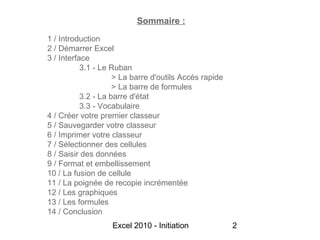 Sommaire :
1 / Introduction
2 / Démarrer Excel
3 / Interface
           3.1 - Le Ruban
                     > La barre d'outils Accès rapide
                     > La barre de formules
           3.2 - La barre d'état
           3.3 - Vocabulaire
4 / Créer votre premier classeur
5 / Sauvegarder votre classeur
6 / Imprimer votre classeur
7 / Sélectionner des cellules
8 / Saisir des données
9 / Format et embellissement
10 / La fusion de cellule
11 / La poignée de recopie incrémentée
12 / Les graphiques
13 / Les formules
14 / Conclusion
                   Excel 2010 - Initiation              2
 
