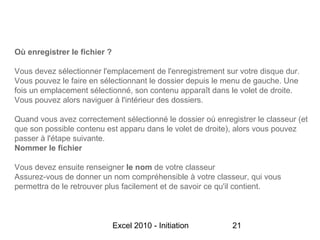 Où enregistrer le fichier ?

Vous devez sélectionner l'emplacement de l'enregistrement sur votre disque dur.
Vous pouvez le faire en sélectionnant le dossier depuis le menu de gauche. Une
fois un emplacement sélectionné, son contenu apparaît dans le volet de droite.
Vous pouvez alors naviguer à l'intérieur des dossiers.

Quand vous avez correctement sélectionné le dossier où enregistrer le classeur (et
que son possible contenu est apparu dans le volet de droite), alors vous pouvez
passer à l'étape suivante.
Nommer le fichier

Vous devez ensuite renseigner le nom de votre classeur
Assurez-vous de donner un nom compréhensible à votre classeur, qui vous
permettra de le retrouver plus facilement et de savoir ce qu'il contient.



                              Excel 2010 - Initiation       21
 