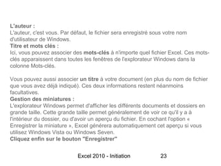 L'auteur :
L'auteur, c'est vous. Par défaut, le fichier sera enregistré sous votre nom
d'utilisateur de Windows.
Titre et mots clés :
Ici, vous pouvez associer des mots-clés à n'importe quel fichier Excel. Ces mots-
clés apparaissent dans toutes les fenêtres de l'explorateur Windows dans la
colonne Mots-clés.

Vous pouvez aussi associer un titre à votre document (en plus du nom de fichier
que vous avez déjà indiqué). Ces deux informations restent néanmoins
facultatives.
Gestion des miniatures :
L'explorateur Windows permet d'afficher les différents documents et dossiers en
grande taille. Cette grande taille permet généralement de voir ce qu'il y a à
l'intérieur du dossier, ou d'avoir un aperçu du fichier. En cochant l'option «
Enregistrer la miniature », Excel générera automatiquement cet aperçu si vous
utilisez Windows Vista ou Windows Seven.
Cliquez enfin sur le bouton "Enregistrer"


                           Excel 2010 - Initiation           23
 