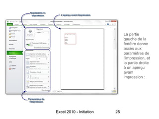 La partie
                               gauche de la
                               fenêtre donne
                               accès aux
                               paramètres de
                               l'impression, et
                               la partie droite
                               à un aperçu
                               avant
                               impression :




Excel 2010 - Initiation   25
 