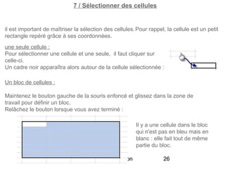 7 / Sélectionner des cellules


il est important de maîtriser la sélection des cellules. Pour rappel, la cellule est un petit
rectangle repéré grâce à ses coordonnées.
une seule cellule :
Pour sélectionner une cellule et une seule, il faut cliquer sur
celle-ci.
Un cadre noir apparaîtra alors autour de la cellule sélectionnée :

Un bloc de cellules :

Maintenez le bouton gauche de la souris enfoncé et glissez dans la zone de
travail pour définir un bloc.
Relâchez le bouton lorsque vous avez terminé :

                                                          Il y a une cellule dans le bloc
                                                          qui n'est pas en bleu mais en
                                                          blanc : elle fait tout de même
                                                          partie du bloc.

                                Excel 2010 - Initiation              26
 
