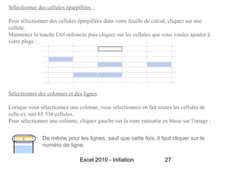 Sélectionner des cellules éparpillées :

Pour sélectionner des cellules éparpillées dans votre feuille de calcul, cliquez sur une
cellule.
Maintenez la touche Ctrl enfoncée puis cliquez sur les cellules que vous voulez ajouter à
votre plage :




Sélectionner des colonnes et des lignes

Lorsque vous sélectionnez une colonne, vous sélectionnez en fait toutes les cellules de
celle-ci, soit 65 536 cellules.
Pour sélectionner une colonne, cliquez gauche sur la zone entourée en bleue sur l'image :


               De même pour les lignes, sauf que cette fois, il faut cliquer sur le
               numéro de ligne.

                                Excel 2010 - Initiation              27
 