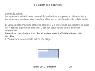 8 / Saisir des données


La cellule active :
Lorsque vous sélectionnez une cellule, celle-ci sera appelée « cellule active ».
Lorsque vous saisissez des données, elles seront entrées dans la cellule active.

Si vous sélectionnez une plage de cellules il y a une cellule qui est dans la plage
qui n'est pas bleue mais blanche. C'est par cette cellule que la sélection
commence.
C'est donc la cellule active : les données seront affichées dans cette
dernière.
Il n'y a qu'une seule cellule active par plage.




                           Excel 2010 - Initiation            28
 