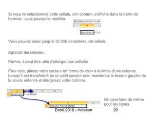 Si vous re-sélectionnez cette cellule, son contenu s'affiche dans la barre de
formule : vous pouvez le modifier.




Vous pouvez saisir jusqu'à 32 000 caractères par cellule.

Agrandir les cellules :

Parfois, il peut être utile d'allonger vos cellules

Pour cela, placez votre curseur en forme de croix à la limite d'une colonne.
Lorsqu'il est transformé en un petit curseur noir, maintenez le bouton gauche de
la souris enfoncé et élargissez votre colonne.



                                                        On peut faire de même
                                                        pour les lignes.
                             Excel 2010 - Initiation         29
 