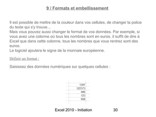 9 / Formats et embellissement


Il est possible de mettre de la couleur dans vos cellules, de changer la police
du texte qui s'y trouve...
Mais vous pouvez aussi changer le format de vos données. Par exemple, si
vous avez une colonne où tous les nombres sont en euros, il suffit de dire à
Excel que dans cette colonne, tous les nombres que vous rentrez sont des
euros.
Le logiciel ajoutera le signe de la monnaie européenne.

Définir un format :

Saisissez des données numériques sur quelques cellules :




                           Excel 2010 - Initiation            30
 
