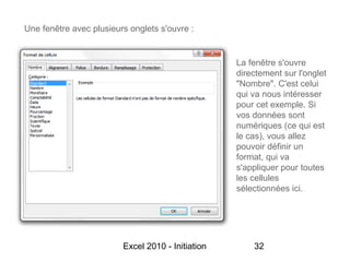 Une fenêtre avec plusieurs onglets s'ouvre :


                                                   La fenêtre s'ouvre
                                                   directement sur l'onglet
                                                   "Nombre". C'est celui
                                                   qui va nous intéresser
                                                   pour cet exemple. Si
                                                   vos données sont
                                                   numériques (ce qui est
                                                   le cas), vous allez
                                                   pouvoir définir un
                                                   format, qui va
                                                   s'appliquer pour toutes
                                                   les cellules
                                                   sélectionnées ici.




                         Excel 2010 - Initiation       32
 