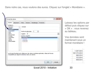 Dans notre cas, nous voulons des euros. Cliquez sur l'onglet « Monétaire ».




                                                       Laissez les options par
                                                       défaut puis cliquez sur
                                                       « OK » : vous revenez
                                                       au tableau.

                                                       Vos données sont
                                                       maintenant sous un
                                                       format monétaire !




                          Excel 2010 - Initiation           33
 
