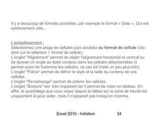 Il y a beaucoup de formats possibles, par exemple le format « Date », Qui est
extrêmement utile...


L'embellissement :
Sélectionnez une plage de cellules puis accédez au format de cellule (clic-
droit sur la sélection > format de cellule).
L’onglet "Alignement" permet de régler l'alignement horizontal et vertical ou
de donner un angle au texte contenu dans les cellules sélectionnées (il
permet aussi de fusionner les cellules, ce cas est traité un peu plus loin).
L'onglet "Police" permet de définir le style et la taille du contenu de vos
cellules.
L'onglet "Remplissage" permet de colorer les cellules.
L'onglet "Bordure" est très important car il permet de créer un tableau. En
effet, le quadrillage que vous voyez depuis le début sur la zone de travail est
uniquement là pour aider, mais il n'apparaît pas lorsqu'on imprime.



                          Excel 2010 - Initiation            34
 