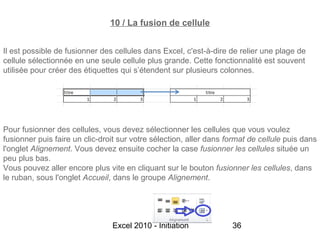10 / La fusion de cellule


Il est possible de fusionner des cellules dans Excel, c'est-à-dire de relier une plage de
cellule sélectionnée en une seule cellule plus grande. Cette fonctionnalité est souvent
utilisée pour créer des étiquettes qui s’étendent sur plusieurs colonnes.




Pour fusionner des cellules, vous devez sélectionner les cellules que vous voulez
fusionner puis faire un clic-droit sur votre sélection, aller dans format de cellule puis dans
l'onglet Alignement. Vous devez ensuite cocher la case fusionner les cellules située un
peu plus bas.
Vous pouvez aller encore plus vite en cliquant sur le bouton fusionner les cellules, dans
le ruban, sous l'onglet Accueil, dans le groupe Alignement.




                                Excel 2010 - Initiation             36
 