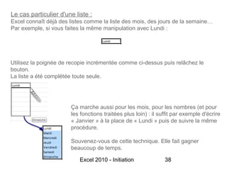 Le cas particulier d'une liste :
Excel connaît déjà des listes comme la liste des mois, des jours de la semaine…
Par exemple, si vous faites la même manipulation avec Lundi :




Utilisez la poignée de recopie incrémentée comme ci-dessus puis relâchez le
bouton.
La liste a été complétée toute seule.




                       Ça marche aussi pour les mois, pour les nombres (et pour
                       les fonctions traitées plus loin) : il suffit par exemple d'écrire
                       « Janvier » à la place de « Lundi » puis de suivre la même
                       procédure.

                       Souvenez-vous de cette technique. Elle fait gagner
                       beaucoup de temps.

                           Excel 2010 - Initiation              38
 