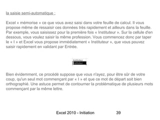 la saisie semi-automatique :

Excel « mémorise » ce que vous avez saisi dans votre feuille de calcul. Il vous
propose même de ressaisir ces données très rapidement et ailleurs dans la feuille.
Par exemple, vous saisissez pour la première fois « Instituteur ». Sur la cellule d'en
dessous, vous voulez saisir la même profession. Vous commencez donc par taper
le « I » et Excel vous propose immédiatement « Instituteur », que vous pouvez
saisir rapidement en validant par Entrée.




Bien évidemment, ce procédé suppose que vous n'ayez, pour être sûr de votre
coup, qu'un seul mot commençant par « I » et que ce mot de départ soit bien
orthographié. Une astuce permet de contourner la problématique de plusieurs mots
commençant par la même lettre.




                               Excel 2010 - Initiation          39
 