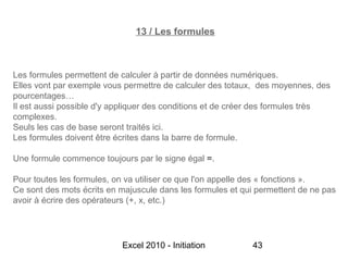13 / Les formules



Les formules permettent de calculer à partir de données numériques.
Elles vont par exemple vous permettre de calculer des totaux, des moyennes, des
pourcentages…
Il est aussi possible d'y appliquer des conditions et de créer des formules très
complexes.
Seuls les cas de base seront traités ici.
Les formules doivent être écrites dans la barre de formule.

Une formule commence toujours par le signe égal =.

Pour toutes les formules, on va utiliser ce que l'on appelle des « fonctions ».
Ce sont des mots écrits en majuscule dans les formules et qui permettent de ne pas
avoir à écrire des opérateurs (+, x, etc.)




                           Excel 2010 - Initiation          43
 