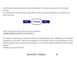 Une fonction prends des données (entrées), les traitent puis donne le résultat
(sortie)
Le résultat de votre formule sera affiché dans la ou les cellules qui contiennent
cette formule.




Voici la syntaxe d'une formule avec fonction :
=FONCTION(DONNEE1;DONNEE2)

A la place de données, il faudra mettre les coordonnées des cellules sur lesquelles
s'applique la fonction. Rien de compliqué, il suffit bien souvent de sélectionner vos
cellules après avoir ouvert la parenthèse. Les coordonnées s'affichent alors toutes
seules !
Validez en tapant Entrée.


                             Excel 2010 - Initiation            44
 