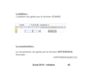 L'addition :
L'addition est gérée par la fonction SOMME.




La soustraction :

La soustraction est gérée par la fonction DIFFERENCE.
Exemple :
                                     =DIFFERENCE(B2;C2)


               Excel 2010 - Initiation        45
 