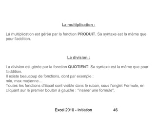 La multiplication :

La multiplication est gérée par la fonction PRODUIT. Sa syntaxe est la même que
pour l'addition.



                                   La division :

La division est gérée par la fonction QUOTIENT. Sa syntaxe est la même que pour
l'addition.
Il existe beaucoup de fonctions, dont par exemple :
min, max moyenne…
Toutes les fonctions d'Excel sont visible dans le ruban, sous l'onglet Formule, en
cliquant sur le premier bouton à gauche : "insérer une formule".




                            Excel 2010 - Initiation          46
 