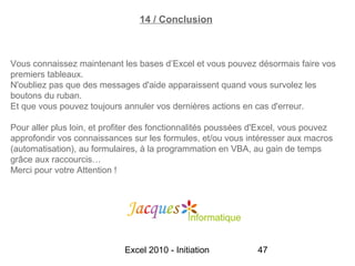 14 / Conclusion



Vous connaissez maintenant les bases d’Excel et vous pouvez désormais faire vos
premiers tableaux.
N'oubliez pas que des messages d'aide apparaissent quand vous survolez les
boutons du ruban.
Et que vous pouvez toujours annuler vos dernières actions en cas d'erreur.

Pour aller plus loin, et profiter des fonctionnalités poussées d'Excel, vous pouvez
approfondir vos connaissances sur les formules, et/ou vous intéresser aux macros
(automatisation), au formulaires, à la programmation en VBA, au gain de temps
grâce aux raccourcis…
Merci pour votre Attention !




                             Excel 2010 - Initiation           47
 