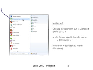 Méthode 2 :

                    Cliquez directement sur « Microsoft
                    Excel 2010 »

                    après l'avoir ajouté dans le menu
                        « Démarrer »

                    (clic-droit > épingler au menu
                    démarrer).




Excel 2010 - Initiation            5
 