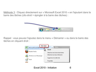 Méthode 3 : Cliquez directement sur « Microsoft Excel 2010 » en l'ajoutant dans la
barre des tâches (clic-droit > épingler à la barre des tâches) :




Rappel : vous pouvez l'ajoutez dans le menu « Démarrer » ou dans la barre des
tâches en cliquant droit :




                            Excel 2010 - Initiation           6
 