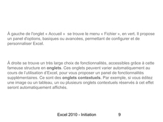 À gauche de l'onglet « Accueil » se trouve le menu « Fichier », en vert. Il propose
un panel d'options, basiques ou avancées, permettant de configurer et de
personnaliser Excel.



À droite se trouve un très large choix de fonctionnalités, accessibles grâce à cette
fameuse structure en onglets. Ces onglets peuvent varier automatiquement au
cours de l’utilisation d’Excel, pour vous proposer un panel de fonctionnalités
supplémentaires. Ce sont des onglets contextuels. Par exemple, si vous éditez
une image ou un tableau, un ou plusieurs onglets contextuels réservés à cet effet
seront automatiquement affichés.




                            Excel 2010 - Initiation            9
 