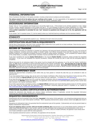 APPLICATION INSTRUCTIONS
                                                         INITIAL CERTIFICATION
                                                                                                                                 Page 1 of 18



PERSONAL INFORMATION
Enter all personal information in the spaces provided, including contact phone number(s) and email address.
The address entered will be the address that your certificate will be mailed. It is the responsibility of the applicant to maintain current
information, including name and mailing address, on file with the Teacher Certification office.


BACKGROUND INFORMATION
Answer “yes” or “no” to questions one through six (1-6) as they apply to you. If the answer to any of these questions is “yes,” please
provide a written, detailed explanation of the incident and sign it. It is not necessary to provide a written explanation of a minor traffic
violation. Include a written explanation of incidences involving Driving While Intoxicated (DWI) or Driving Under the Influence (DUI).
 If no written explanation is provided for any “yes” answers to questions one through six (1-6), the application will be
returned.
If you answer “yes” to question seven (7), list the state(s) where you hold/held teaching certificates and the expiration date(s).


ETHNICITY
Check the box that most appropriately applies to you. Definitions for each choice are provided.


CERTIFICATION SELECTION & REQUIREMENTS
Use the lists of requirements under each Initial certificate type to determine if you qualify for an Initial certificate. Check the box next to
the type of Initial certificate for which you are applying.

RECORD OF TRAINING
List all colleges/universities you attended to complete your degree(s) and approved teacher preparation program(s). You must include all
college coursework, including community college or transfer credits. Your official transcripts must show the completion of at least a
bachelor’s degree from a regionally accredited university to qualify for Alaska teacher certification. If you completed your degree outside
of the United States, a complete, original foreign evaluation must be submitted with your application.
If you have completed the required Alaska Multicultural or the required Alaska Studies coursework, please provided the requested
information. If you have not completed the required coursework, indicate the courses you plan to take and the anticipated dates of
completion.

Official transcripts for all institutions listed in this section must be included with the application or on file with the Teacher Certification
office. Do not request universities to submit transcripts directly to the Teacher Certification office. We encourage you to open the sealed
transcripts when they arrive to verify the correct coursework and/or degree(s) are posted. We accept official transcripts after they have
been opened, provided the transcripts bear the registrar’s signature/seal and are printed on official university transcript paper. Unofficial
transcripts, electronic transcripts, or photocopies will not be accepted.


BASIC COMPETENCY EXAM
Indicate the approved Basic Competency Exam (BCE) that you have passed or indicate the date that you are scheduled to take an
approved BCE.
If you have passing Praxis I scores, they can be sent to the Teacher Certification office directly from Educational Testing Services (ETS),
or you can include an original/official examinee score report with your application. To contact ETS, visit www.ets.org.
If you have the scores sent directly from ETS, email the Teacher Certification office at tcwebmail@alaska.gov to verify that passing Praxis
I scores are on file BEFORE sending the application. The application will be returned if it is submitted before passing Praxis I scores have
been received in the Teacher Certification office.
For all other approved basic competency exams, an original/official examinee score report showing passing scores on all three sections
of the exam must be included with the application. More information concerning approved exams is available on our website at
http://www.eed.state.ak.us/teachercertification/praxis.html.


PREVIOUS ALASKA CERTIFICATION & AUTHORIZATIONS
Indicate the statements that describe your previous Alaska certification status. If applicable, provide the requested information
concerning your previous Alaska certifications or authorizations.

REQUESTED ENDORSEMENTS
Endorsements will only be granted if they have been requested in this section of the application. List all teaching endorsements that you
are requesting to be on your Initial teacher certificate. When requesting endorsements, please indicate content area and grade levels if
applicable.
Requesting an endorsement does not guarantee that the endorsement area will be granted. Endorsements will only be granted based on
Alaska’s endorsement requirements.
If you are applying using a current, valid out-of-state certificate, the endorsements on your Initial Alaska teacher certificate will
reflect those endorsements listed on your current, valid out-of-state certificates that correspond to the endorsements on the List of
Endorsements on page 12. If the applicant holds more than one current, valid out-of-state certificate, the applicant must choose which
out-of-state certificate to submit with the Initial application.
If the requested endorsement section is left blank, the application will be returned.

                       Department of Education & Early Development, Teacher Education and Certification
                              801 West 10th Street, Suite 200, PO Box 110500 Juneau, AK 99811-0500
                                             Phone: (907) 465-2831 Fax: (907) 465-2441
Initial               www.eed.state.ak.us/teachercertification               tcwebmail@alaska.gov                             11/17/11
 